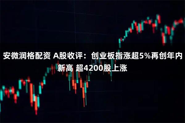 安微润格配资 A股收评：创业板指涨超5%再创年内新高 超4200股上涨