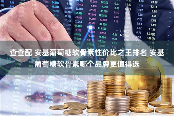 查查配 安基葡萄糖软骨素性价比之王排名 安基葡萄糖软骨素哪个品牌更值得选