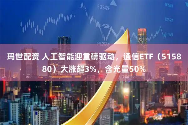 玛世配资 人工智能迎重磅驱动，通信ETF（515880）大涨超3%，含光量50%