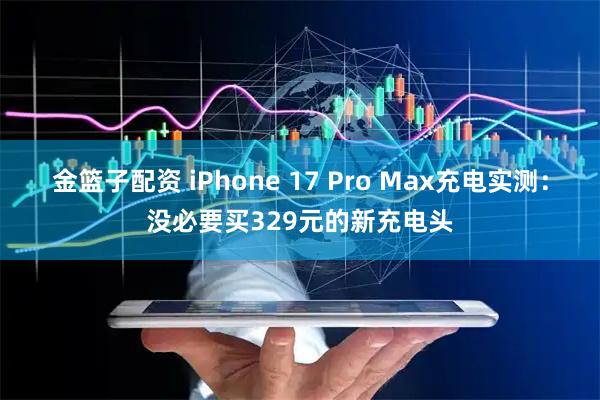 金篮子配资 iPhone 17 Pro Max充电实测：没必要买329元的新充电头
