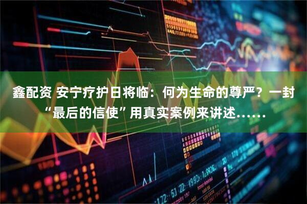 鑫配资 安宁疗护日将临：何为生命的尊严？一封“最后的信使”用真实案例来讲述……