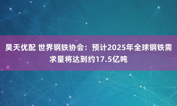 昊天优配 世界钢铁协会：预计2025年全球钢铁需求量将达到约17.5亿吨