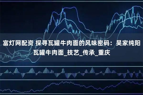 富灯网配资 探寻瓦罐牛肉面的风味密码：吴家纯阳瓦罐牛肉面_技艺_传承_重庆