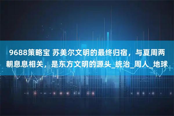 9688策略宝 苏美尔文明的最终归宿，与夏周两朝息息相关，是东方文明的源头_统治_周人_地球