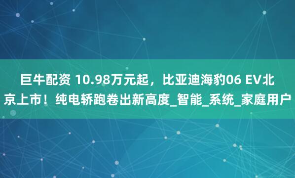 巨牛配资 10.98万元起，比亚迪海豹06 EV北京上市！纯电轿跑卷出新高度_智能_系统_家庭用户