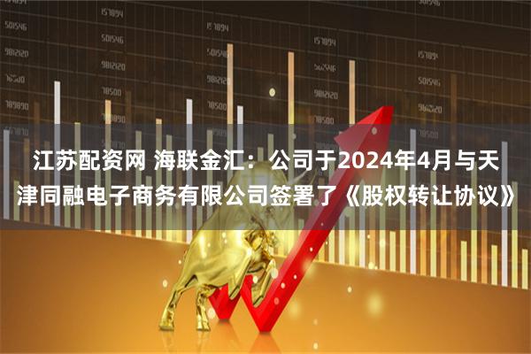 江苏配资网 海联金汇：公司于2024年4月与天津同融电子商务有限公司签署了《股权转让协议》