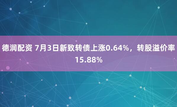 德润配资 7月3日新致转债上涨0.64%，转股溢价率15.88%