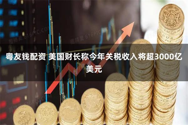 粤友钱配资 美国财长称今年关税收入将超3000亿美元