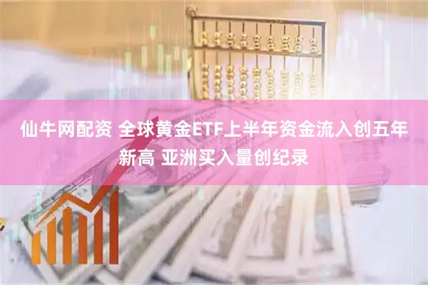 仙牛网配资 全球黄金ETF上半年资金流入创五年新高 亚洲买入量创纪录