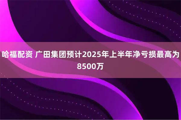 哈福配资 广田集团预计2025年上半年净亏损最高为8500万