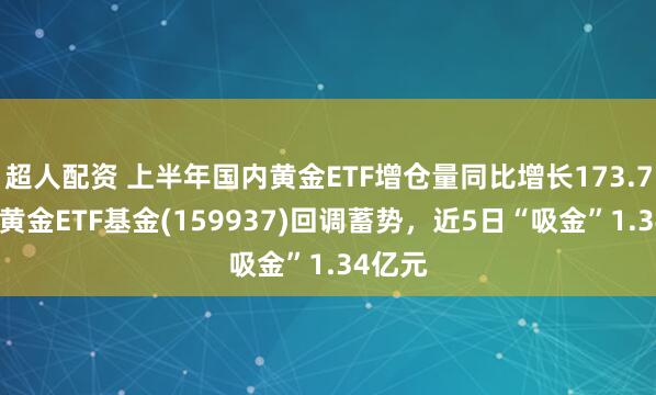 超人配资 上半年国内黄金ETF增仓量同比增长173.73%，黄金ETF基金(159937)回调蓄势，近5日“吸金”1.34亿元