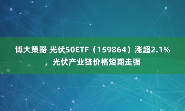 博大策略 光伏50ETF（159864）涨超2.1%，光伏产业链价格短期走强