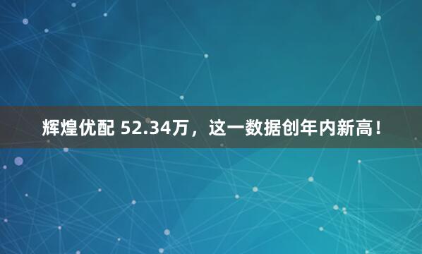 辉煌优配 52.34万，这一数据创年内新高！