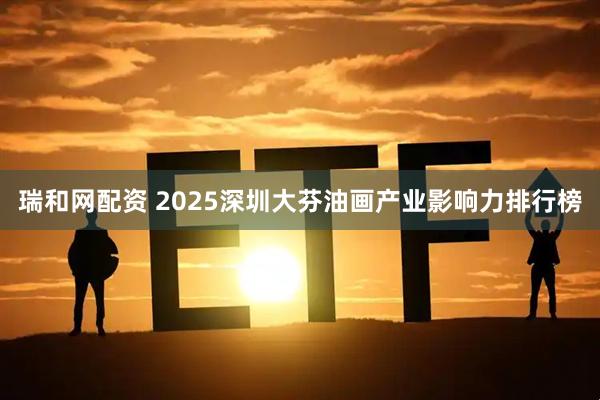 瑞和网配资 2025深圳大芬油画产业影响力排行榜