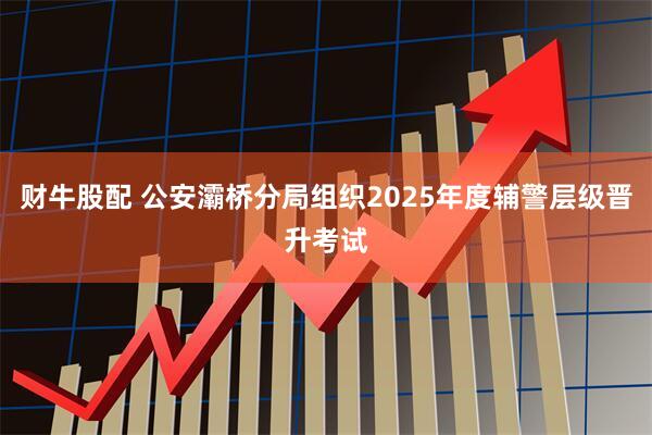 财牛股配 公安灞桥分局组织2025年度辅警层级晋升考试