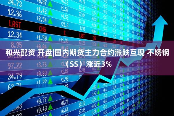 和兴配资 开盘|国内期货主力合约涨跌互现 不锈钢（SS）涨近3%
