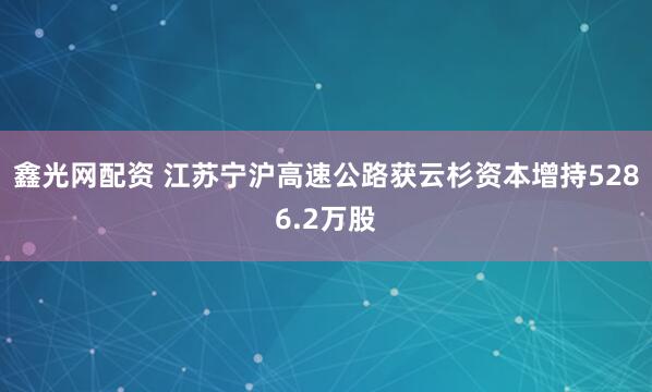 鑫光网配资 江苏宁沪高速公路获云杉资本增持5286.2万股