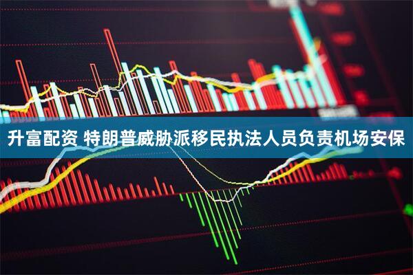 升富配资 特朗普威胁派移民执法人员负责机场安保